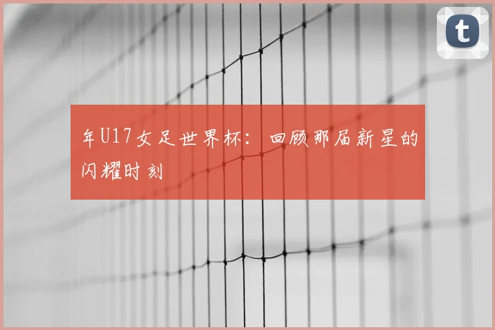 年U17女足世界杯:回顾那届新星的闪耀时刻