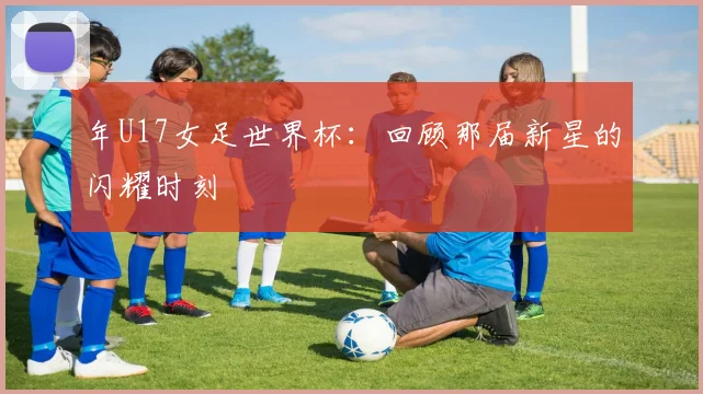 年U17女足世界杯:回顾那届新星的闪耀时刻
