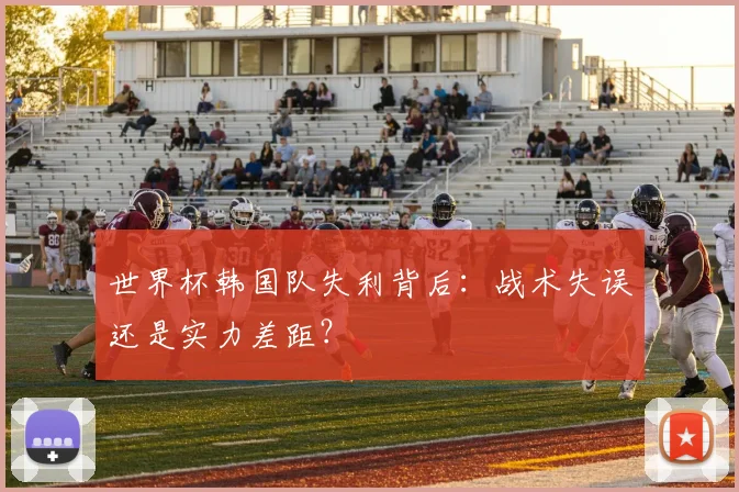 世界杯韩国队失利背后:战术失误还是实力差距?