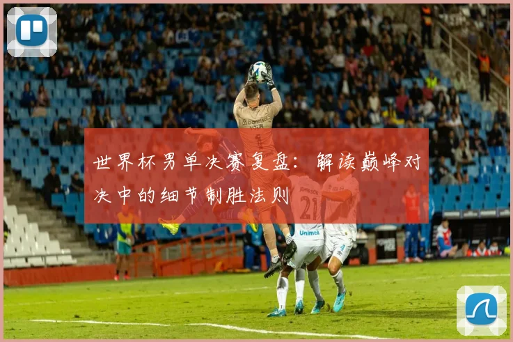 世界杯男单决赛复盘：解读巅峰对决中的细节制胜法则
