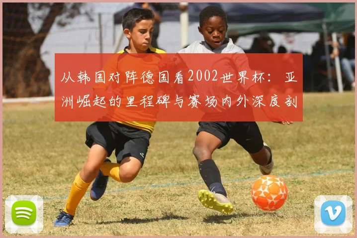从韩国对阵德国看2002世界杯：亚洲崛起的里程碑与赛场内外深度剖析