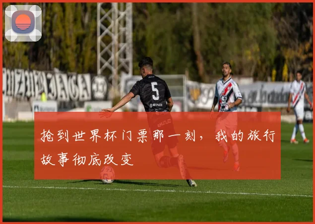 抢到世界杯门票那一刻，我的旅行故事彻底改变