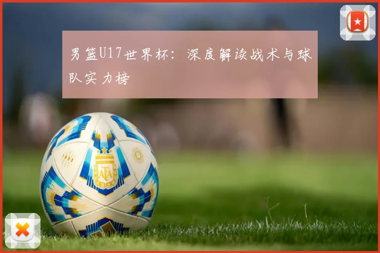 男篮U17世界杯：深度解读战术与球队实力榜
