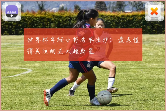 世界杯年轻小将名单出炉：盘点值得关注的五大超新星